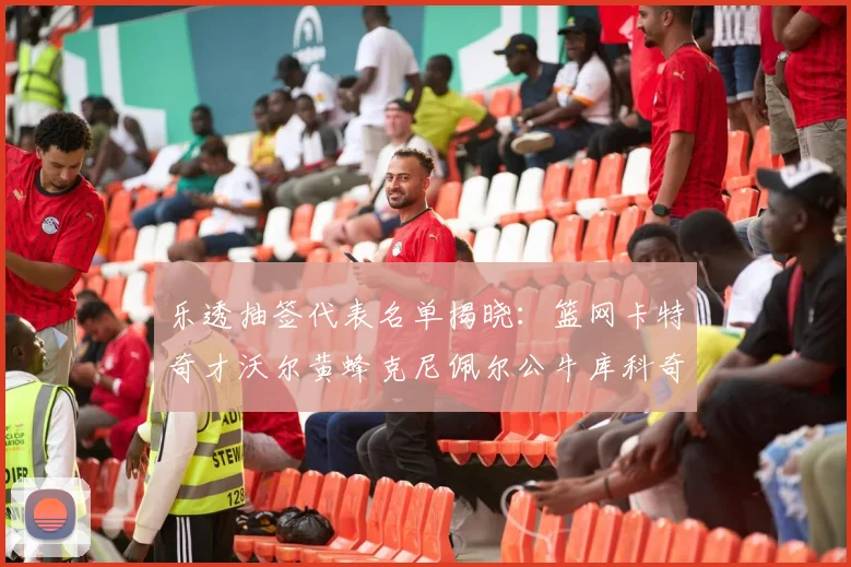 乐透抽签代表名单揭晓：篮网卡特奇才沃尔黄蜂克尼佩尔公牛库科奇齐聚一堂