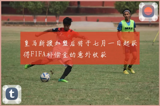 皇马新援加盟后将于七月一日起获得FIFA补偿金的意外收获