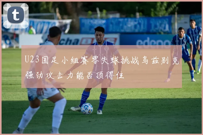 U23国足小组赛零失球挑战乌兹别克强劲攻击力能否顶得住
