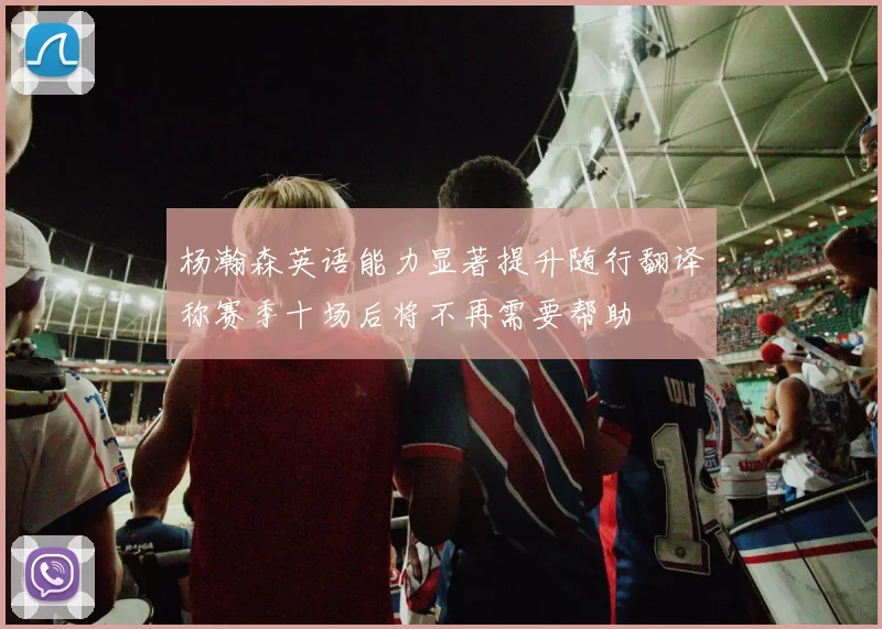 杨瀚森英语能力显著提升随行翻译称赛季十场后将不再需要帮助