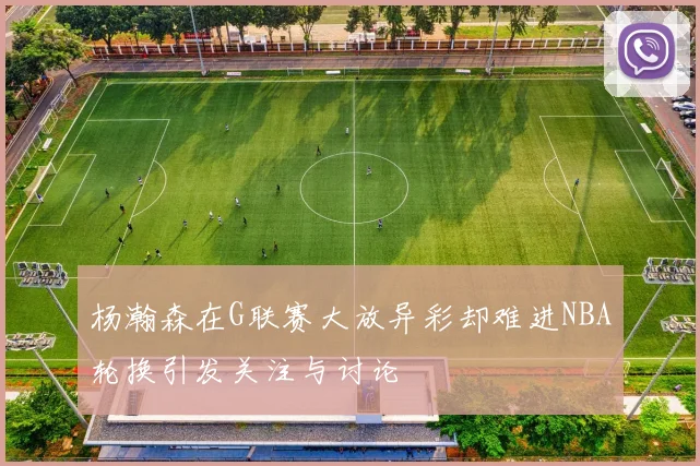 杨瀚森在G联赛大放异彩却难进NBA轮换引发关注与讨论
