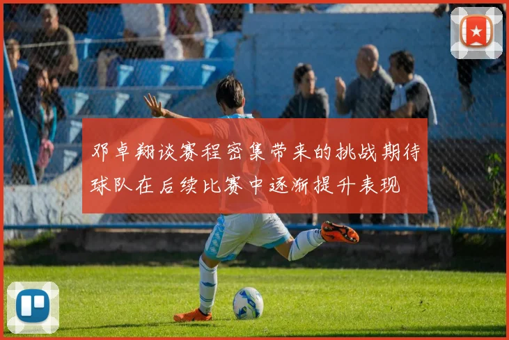 邓卓翔谈赛程密集带来的挑战期待球队在后续比赛中逐渐提升表现