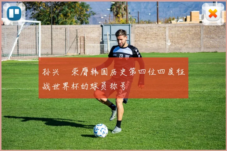 孙兴慜荣膺韩国历史第四位四度征战世界杯的球员称号