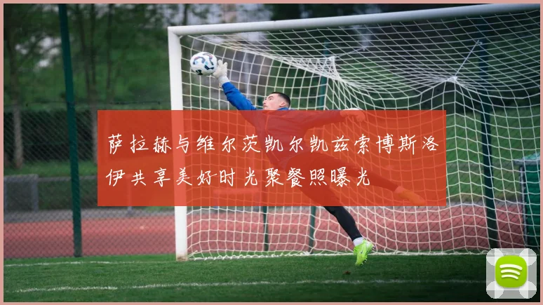 萨拉赫与维尔茨凯尔凯兹索博斯洛伊共享美好时光聚餐照曝光