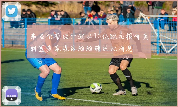 弗洛伦蒂诺计划以15亿欧元报价奥利塞多家媒体纷纷确认此消息