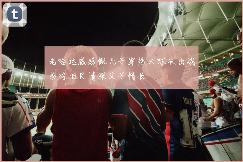 老哈达威感慨儿子穿热火球衣出战或将泪目情深父子情长