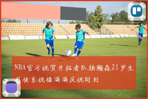 NBA官方祝贺开拓者队杨瀚森21岁生日快乐祝福满满庆祝时刻