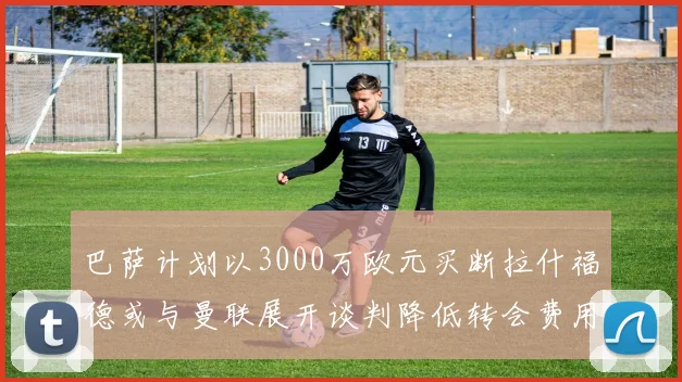 巴萨计划以3000万欧元买断拉什福德或与曼联展开谈判降低转会费用