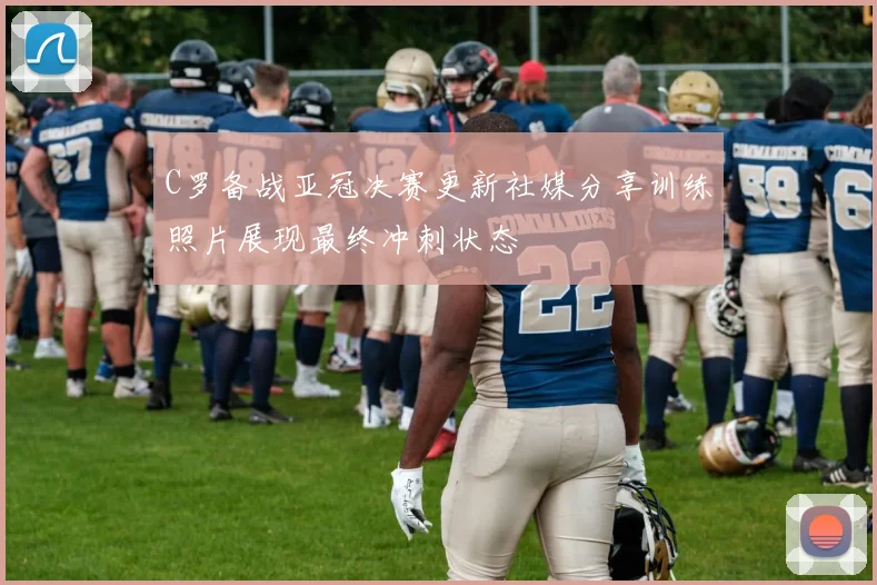 C罗备战亚冠决赛更新社媒分享训练照片展现最终冲刺状态
