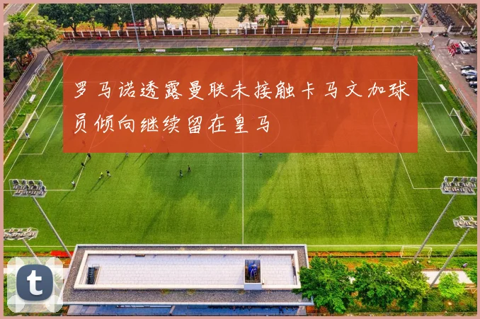 罗马诺透露曼联未接触卡马文加球员倾向继续留在皇马