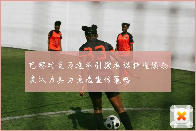 巴黎对皇马选举引援承诺持谨慎态度认为其为竞选宣传策略