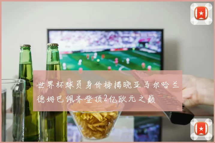 世界杯球员身价榜揭晓亚马尔哈兰德姆巴佩齐登顶2亿欧元之巅