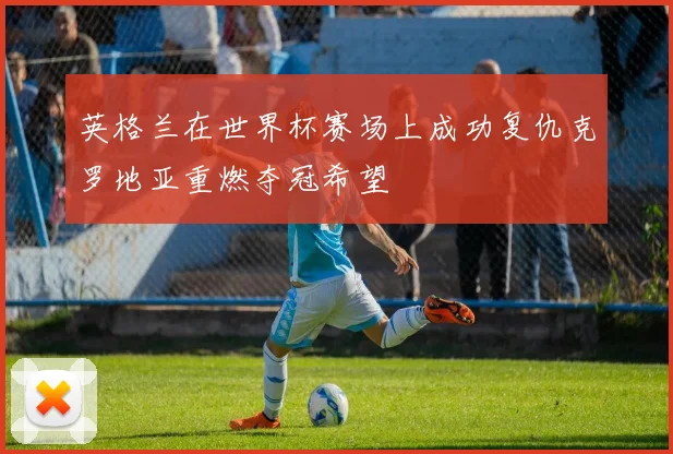 英格兰在世界杯赛场上成功复仇克罗地亚重燃夺冠希望
