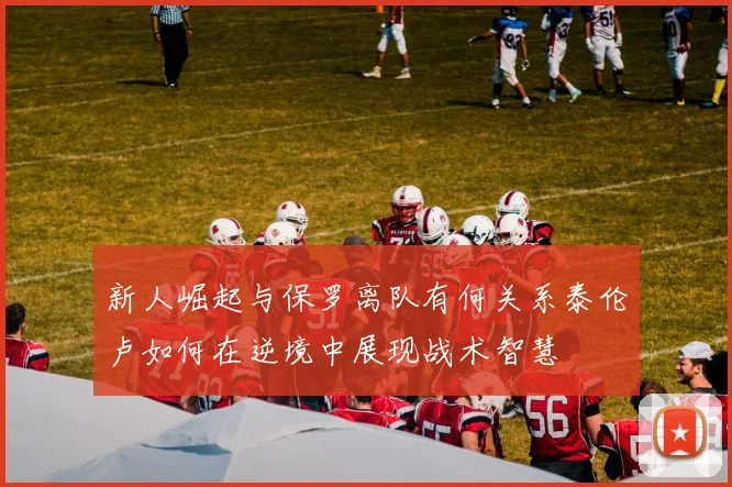 新人崛起与保罗离队有何关系泰伦卢如何在逆境中展现战术智慧