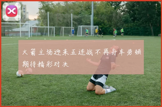 火箭主场迎来五连战不再舟车劳顿期待精彩对决