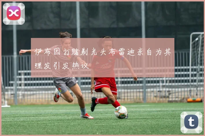 伊布因打赌剃光头布雷迪亲自为其理发引发热议