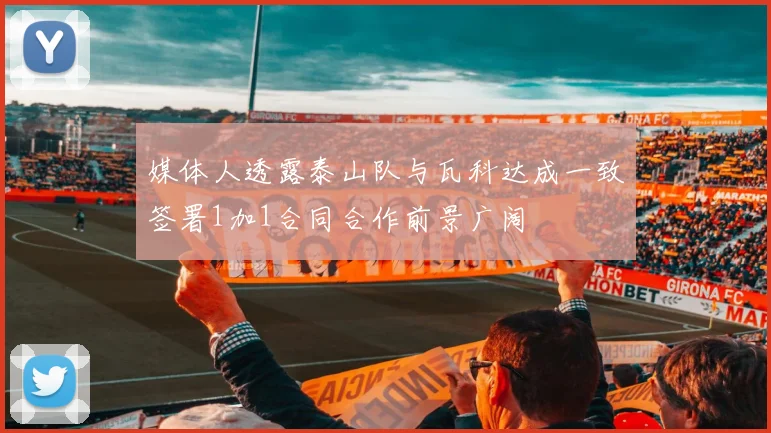 媒体人透露泰山队与瓦科达成一致签署1加1合同合作前景广阔