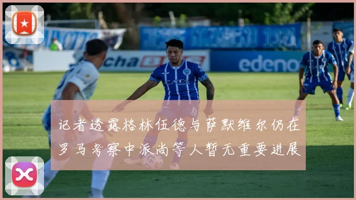 记者透露格林伍德与萨默维尔仍在罗马考察中派尚等人暂无重要进展消息