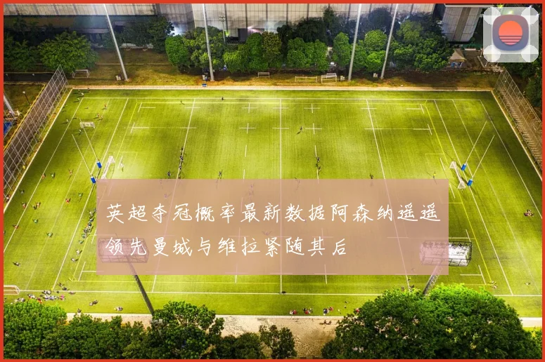 英超夺冠概率最新数据阿森纳遥遥领先曼城与维拉紧随其后