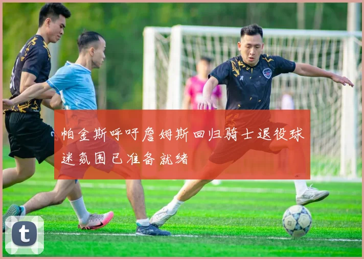 帕金斯呼吁詹姆斯回归骑士退役球迷氛围已准备就绪