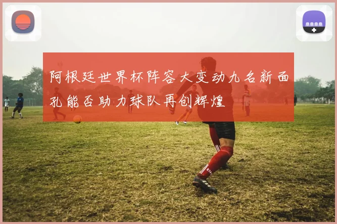 阿根廷世界杯阵容大变动九名新面孔能否助力球队再创辉煌