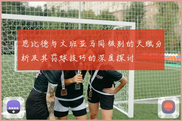 恩比德与文班亚马同级别的天赋分析及其罚球技巧的深度探讨