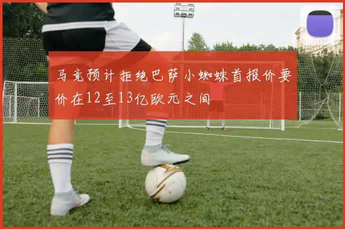 马竞预计拒绝巴萨小蜘蛛首报价要价在12至13亿欧元之间