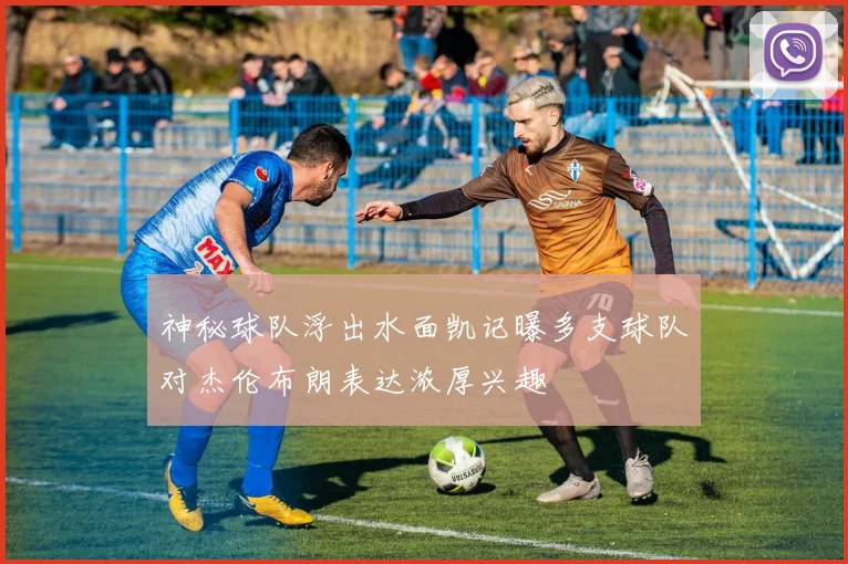 神秘球队浮出水面凯记曝多支球队对杰伦布朗表达浓厚兴趣