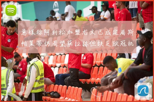 意媒称阿利松加盟尤文已成定局斯帕莱蒂仍渴望萨拉赫但缺乏欧冠机会